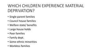 WHICH CHILDREN EXPERIENCE MATERIAL
DEPRIVATION?
• Single parent families
• Council house families
• Welfare state/ benefits
• Large house holds
• Poor families
• Family dept.
• Some ethnic minorities
• Workless families
 