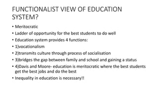 FUNCTIONALIST VIEW OF EDUCATION
SYSTEM?
• Meritocratic
• Ladder of opportunity for the best students to do well
• Education system provides 4 functions:
• 1)vocationalism
• 2)transmits culture through process of socialisation
• 3)bridges the gap between family and school and gaining a status
• 4)Davis and Moore- education is meritocratic where the best students
get the best jobs and do the best
• Inequality in education is necessary!!
 