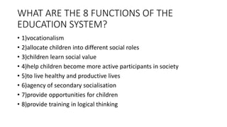 WHAT ARE THE 8 FUNCTIONS OF THE
EDUCATION SYSTEM?
• 1)vocationalism
• 2)allocate children into different social roles
• 3)children learn social value
• 4)help children become more active participants in society
• 5)to live healthy and productive lives
• 6)agency of secondary socialisation
• 7)provide opportunities for children
• 8)provide training in logical thinking
 