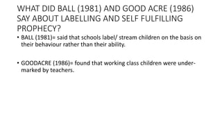 WHAT DID BALL (1981) AND GOOD ACRE (1986)
SAY ABOUT LABELLING AND SELF FULFILLING
PROPHECY?
• BALL (1981)= said that schools label/ stream children on the basis on
their behaviour rather than their ability.
• GOODACRE (1986)= found that working class children were under-
marked by teachers.
 