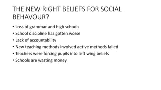THE NEW RIGHT BELIEFS FOR SOCIAL
BEHAVOUR?
• Loss of grammar and high schools
• School discipline has gotten worse
• Lack of accountability
• New teaching methods involved active methods failed
• Teachers were forcing pupils into left wing beliefs
• Schools are wasting money
 