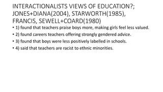 INTERACTIONALISTS VIEWS OF EDUCATION?;
JONES+DIANA(2004), STARWORTH(1985),
FRANCIS, SEWELL+COARD(1980)
• 1) found that teachers praise boys more, making girls feel less valued.
• 2) found careers teachers offering strongly gendered advice.
• 3) found that boys were less positively labelled in schools.
• 4) said that teachers are racist to ethnic minorities.
 