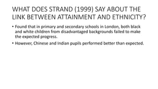 WHAT DOES STRAND (1999) SAY ABOUT THE
LINK BETWEEN ATTAINMENT AND ETHNICITY?
• Found that in primary and secondary schools in London, both black
and white children from disadvantaged backgrounds failed to make
the expected progress.
• However, Chinese and Indian pupils performed better than expected.
 