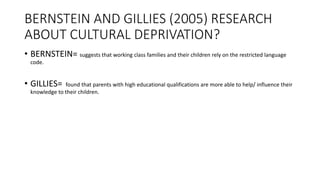 BERNSTEIN AND GILLIES (2005) RESEARCH
ABOUT CULTURAL DEPRIVATION?
• BERNSTEIN= suggests that working class families and their children rely on the restricted language
code.
• GILLIES= found that parents with high educational qualifications are more able to help/ influence their
knowledge to their children.
 