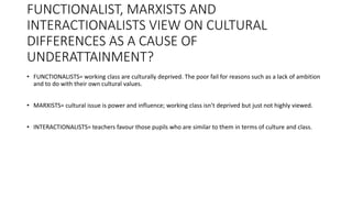 FUNCTIONALIST, MARXISTS AND
INTERACTIONALISTS VIEW ON CULTURAL
DIFFERENCES AS A CAUSE OF
UNDERATTAINMENT?
• FUNCTIONALISTS= working class are culturally deprived. The poor fail for reasons such as a lack of ambition
and to do with their own cultural values.
• MARXISTS= cultural issue is power and influence; working class isn’t deprived but just not highly viewed.
• INTERACTIONALISTS= teachers favour those pupils who are similar to them in terms of culture and class.
 
