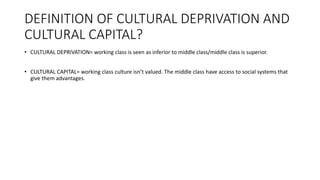 DEFINITION OF CULTURAL DEPRIVATION AND
CULTURAL CAPITAL?
• CULTURAL DEPRIVATION= working class is seen as inferior to middle class/middle class is superior.
• CULTURAL CAPITAL= working class culture isn’t valued. The middle class have access to social systems that
give them advantages.
 
