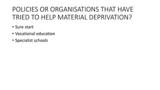 POLICIES OR ORGANISATIONS THAT HAVE
TRIED TO HELP MATERIAL DEPRIVATION?
• Sure start
• Vocational education
• Specialist schools
 