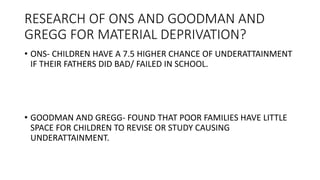 RESEARCH OF ONS AND GOODMAN AND
GREGG FOR MATERIAL DEPRIVATION?
• ONS- CHILDREN HAVE A 7.5 HIGHER CHANCE OF UNDERATTAINMENT
IF THEIR FATHERS DID BAD/ FAILED IN SCHOOL.
• GOODMAN AND GREGG- FOUND THAT POOR FAMILIES HAVE LITTLE
SPACE FOR CHILDREN TO REVISE OR STUDY CAUSING
UNDERATTAINMENT.
 