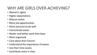 WHY ARE GIRLS OVER-ACHIEVING?
• Women’s rights
• Higher expectations
• Mature earlier
• More job opportunities
• More pressure to do well
• Concentrate easier
• Neater and better work than boys
• More organised
• Care about their futures
• Understand the importance of exams
• Use their time wisely
• Contribute more in class
 