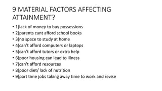 9 MATERIAL FACTORS AFFECTING
ATTAINMENT?
• 1)lack of money to buy possessions
• 2)parents cant afford school books
• 3)no space to study at home
• 4)can’t afford computers or laptops
• 5)can’t afford tutors or extra help
• 6)poor housing can lead to illness
• 7)can’t afford resources
• 8)poor diet/ lack of nutrition
• 9)part time jobs taking away time to work and revise
 