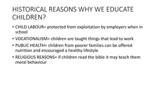 HISTORICAL REASONS WHY WE EDUCATE
CHILDREN?
• CHILD LABOUR= protected from exploitation by employers when in
school
• VOCATIONALISM= children are taught things that lead to work
• PUBLIC HEALTH= children from poorer families can be offered
nutrition and encouraged a healthy lifestyle
• RELIGIOUS REASONS= if children read the bible it may teach them
moral behaviour
 