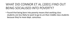 WHAT DID CONNOR ET AL (2001) FIND OUT
BEING SOCIALISED INTO POVERTY?
• Found that being born into poverty means that working class
students are less likely to want to go to uni than middle class students
because they’re more dept. conscious.
 