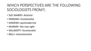 WHICH PERSPECTIVES ARE THE FOLLOWING
SOCIOLOGISTS FROM?;
• SUE SHARPE= feminist
• PARSONS= functionalist
• GIDDENS= postmodernist
• MURRAY= the new right
• WILLMOTT= functionalist
• BALL= interactionalist
 