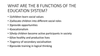 WHAT ARE THE 8 FUNCTIONS OF THE
EDUCATION SYSTEM?
• 1)children learn social values
• 2)allocate children into different social roles
• 3)provide opportunities
• 4)vocationalism
• 5)help children become active participants in society
• 6)live healthy and productive lives
• 7)agency of secondary socialisation
• 8)provide training in logical thinking
 