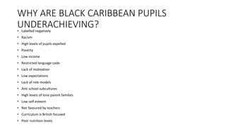 WHY ARE BLACK CARIBBEAN PUPILS
UNDERACHIEVING?• Labelled negatively
• Racism
• High levels of pupils expelled
• Poverty
• Low income
• Restricted language code
• Lack of motivation
• Low expectations
• Lack of role models
• Anti school subcultures
• High levels of lone parent families
• Low self esteem
• Not favoured by teachers
• Curriculum is British focused
• Poor nutrition levels
 