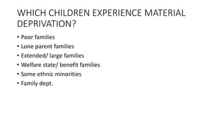 WHICH CHILDREN EXPERIENCE MATERIAL
DEPRIVATION?
• Poor families
• Lone parent families
• Extended/ large families
• Welfare state/ benefit families
• Some ethnic minorities
• Family dept.
 