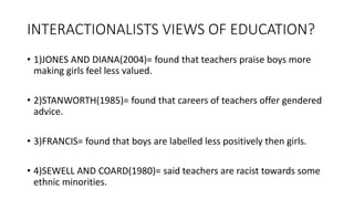 INTERACTIONALISTS VIEWS OF EDUCATION?
• 1)JONES AND DIANA(2004)= found that teachers praise boys more
making girls feel less valued.
• 2)STANWORTH(1985)= found that careers of teachers offer gendered
advice.
• 3)FRANCIS= found that boys are labelled less positively then girls.
• 4)SEWELL AND COARD(1980)= said teachers are racist towards some
ethnic minorities.
 