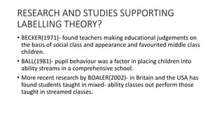 RESEARCH AND STUDIES SUPPORTING
LABELLING THEORY?
• BECKER(1971)- found teachers making educational judgements on
the basis of social class and appearance and favourited middle class
children.
• BALL(1981)- pupil behaviour was a factor in placing children into
ability streams in a comprehensive school.
• More recent research by BOALER(2002)- in Britain and the USA has
found students taught in mixed- ability classes out perform those
taught in streamed classes.
 
