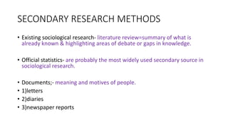 SECONDARY RESEARCH METHODS
• Existing sociological research- literature review=summary of what is
already known & highlighting areas of debate or gaps in knowledge.
• Official statistics- are probably the most widely used secondary source in
sociological research.
• Documents;- meaning and motives of people.
• 1)letters
• 2)diaries
• 3)newspaper reports
 