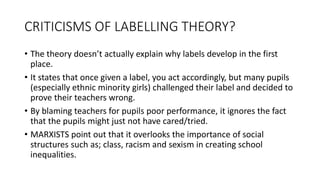CRITICISMS OF LABELLING THEORY?
• The theory doesn’t actually explain why labels develop in the first
place.
• It states that once given a label, you act accordingly, but many pupils
(especially ethnic minority girls) challenged their label and decided to
prove their teachers wrong.
• By blaming teachers for pupils poor performance, it ignores the fact
that the pupils might just not have cared/tried.
• MARXISTS point out that it overlooks the importance of social
structures such as; class, racism and sexism in creating school
inequalities.
 