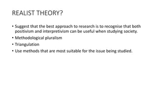 REALIST THEORY?
• Suggest that the best approach to research is to recognise that both
positivism and interpretivism can be useful when studying society.
• Methodological pluralism
• Triangulation
• Use methods that are most suitable for the issue being studied.
 
