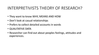 INTERPRETIVISTS THEORY OF RESEARCH?
• They want to know WHY, MEANS AND HOW
• Don’t look at casual relationships
• Prefers to collect detailed accounts in words
• QUALITATIVE DATA
• Researcher can find out about peoples feelings, attitudes and
experiences.
 