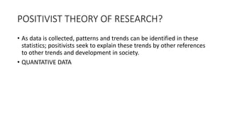 POSITIVIST THEORY OF RESEARCH?
• As data is collected, patterns and trends can be identified in these
statistics; positivists seek to explain these trends by other references
to other trends and development in society.
• QUANTATIVE DATA
 