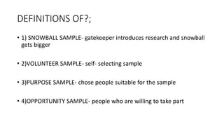 DEFINITIONS OF?;
• 1) SNOWBALL SAMPLE- gatekeeper introduces research and snowball
gets bigger
• 2)VOLUNTEER SAMPLE- self- selecting sample
• 3)PURPOSE SAMPLE- chose people suitable for the sample
• 4)OPPORTUNITY SAMPLE- people who are willing to take part
 