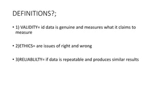 DEFINITIONS?;
• 1) VALIDITY= id data is genuine and measures what it claims to
measure
• 2)ETHICS= are issues of right and wrong
• 3)RELIABLILTY= if data is repeatable and produces similar results
 