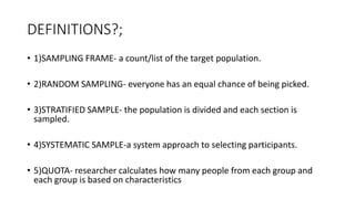 DEFINITIONS?;
• 1)SAMPLING FRAME- a count/list of the target population.
• 2)RANDOM SAMPLING- everyone has an equal chance of being picked.
• 3)STRATIFIED SAMPLE- the population is divided and each section is
sampled.
• 4)SYSTEMATIC SAMPLE-a system approach to selecting participants.
• 5)QUOTA- researcher calculates how many people from each group and
each group is based on characteristics
 