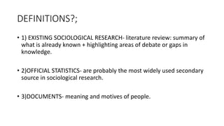 DEFINITIONS?;
• 1) EXISTING SOCIOLOGICAL RESEARCH- literature review: summary of
what is already known + highlighting areas of debate or gaps in
knowledge.
• 2)OFFICIAL STATISTICS- are probably the most widely used secondary
source in sociological research.
• 3)DOCUMENTS- meaning and motives of people.
 