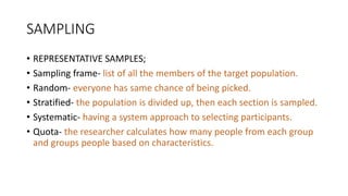 SAMPLING
• REPRESENTATIVE SAMPLES;
• Sampling frame- list of all the members of the target population.
• Random- everyone has same chance of being picked.
• Stratified- the population is divided up, then each section is sampled.
• Systematic- having a system approach to selecting participants.
• Quota- the researcher calculates how many people from each group
and groups people based on characteristics.
 