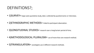 DEFINITIONS?;
• 1)SURVEY= large scale quantative study, data s collected by questionnaires or interviews.
• 2)ETHNOGRAPHIC METHODS= linked to participant observation.
• 3)LONGITUDINAL STUDIES= research over a long/certain period of time.
• 4)METHODOLOGICAL PLURALISM= use of more than one research method.
• 5)TRIANGULATION= sociologists use 2 different research methods.
 