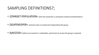 SAMPLING DEFINITIONS?;
• 1)TARGET POPULATION= who the researcher is aiming the research at/interested in.
• 2)GATEKEEPER= someone who is trusted and respected by the group.
• 3)ACCESS= before any research is undertaken, permission to access the group is required.
 