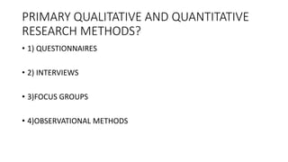 PRIMARY QUALITATIVE AND QUANTITATIVE
RESEARCH METHODS?
• 1) QUESTIONNAIRES
• 2) INTERVIEWS
• 3)FOCUS GROUPS
• 4)OBSERVATIONAL METHODS
 