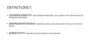 DEFINITIONS?;
• 1)GENERALISABILITY= DATA OBTAINED FROM SMALL SCALE GROUPS THAT CAN BE APPLIED TO
THE WHOLE POPULATION.
• 2)REPRESENTATIVENESS= RESEARCH IS SMALL SCALE AND CAN BE TYPICAL OF THE REST OF
SOCIETY.
• 3)OBJECTIVITY= RESEARCH MUST BE IMPARTIAL AND UN-BIASED.
 