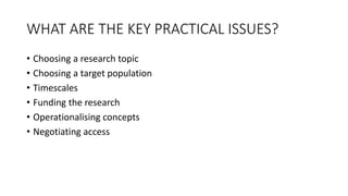 WHAT ARE THE KEY PRACTICAL ISSUES?
• Choosing a research topic
• Choosing a target population
• Timescales
• Funding the research
• Operationalising concepts
• Negotiating access
 