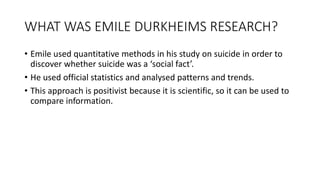 WHAT WAS EMILE DURKHEIMS RESEARCH?
• Emile used quantitative methods in his study on suicide in order to
discover whether suicide was a ‘social fact’.
• He used official statistics and analysed patterns and trends.
• This approach is positivist because it is scientific, so it can be used to
compare information.
 
