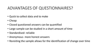 ADVANTAGES OF QUESTIONNAIRES?
• Quick to collect data and to make
• Cheap
• Closed questioned answers can be quantified
• Large sample can be studied in a short amount of time
• Standardised- reliable
• Anonymous- more honest answers
• Revisiting the sample allows for the identification of change over time
 