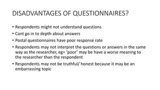 DISADVANTAGES OF QUESTIONNAIRES?
• Respondents might not understand questions
• Cant go in to depth about answers
• Postal questionnaires have poor response rate
• Respondents may not interpret the questions or answers in the same
way as the researcher, eg= ‘poor’ may be have a worse meaning to
the researcher than the respondent
• Respondents may not be truthful/ honest because it may be an
embarrassing topic
 