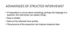 ADVANTAGES OF STRUCTED INTERVIEWS?
• If respondent is unsure about something, perhaps the language in a
question, the interviewer can explain things
• Data is reliable
• Data can be collected more quickly
• The presence of the researcher can improve response rates
 
