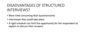 DISADVANTAGES OF STRUCTURED
INTERVIEWS?
• More time consuming than questionnaires
• Interviewer bias could take place
• A rigid schedule can limit the opportunity for the respondent to
explain or discuss their answers
 