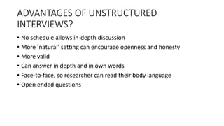 ADVANTAGES OF UNSTRUCTURED
INTERVIEWS?
• No schedule allows in-depth discussion
• More ‘natural’ setting can encourage openness and honesty
• More valid
• Can answer in depth and in own words
• Face-to-face, so researcher can read their body language
• Open ended questions
 