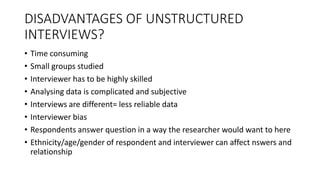 DISADVANTAGES OF UNSTRUCTURED
INTERVIEWS?
• Time consuming
• Small groups studied
• Interviewer has to be highly skilled
• Analysing data is complicated and subjective
• Interviews are different= less reliable data
• Interviewer bias
• Respondents answer question in a way the researcher would want to here
• Ethnicity/age/gender of respondent and interviewer can affect nswers and
relationship
 