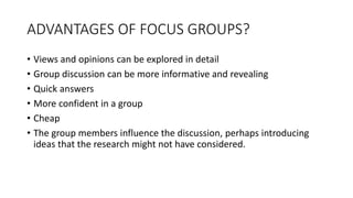 ADVANTAGES OF FOCUS GROUPS?
• Views and opinions can be explored in detail
• Group discussion can be more informative and revealing
• Quick answers
• More confident in a group
• Cheap
• The group members influence the discussion, perhaps introducing
ideas that the research might not have considered.
 