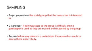 SAMPLING
• Target population- the social group that the researcher is interested
in.
• Gatekeeper- if gaining access to the group is difficult, then a
gatekeeper is used as they are trusted and respected by the group.
• Access- before any research is undertaken the researcher needs to
access those under study.
 