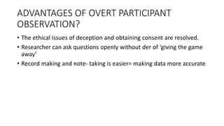 ADVANTAGES OF OVERT PARTICIPANT
OBSERVATION?
• The ethical issues of deception and obtaining consent are resolved.
• Researcher can ask questions openly without der of ‘giving the game
away’
• Record making and note- taking is easier= making data more accurate
 