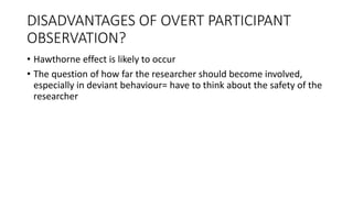 DISADVANTAGES OF OVERT PARTICIPANT
OBSERVATION?
• Hawthorne effect is likely to occur
• The question of how far the researcher should become involved,
especially in deviant behaviour= have to think about the safety of the
researcher
 