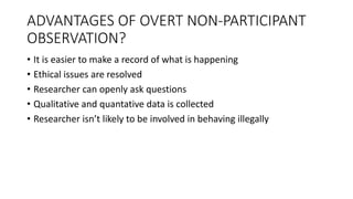 ADVANTAGES OF OVERT NON-PARTICIPANT
OBSERVATION?
• It is easier to make a record of what is happening
• Ethical issues are resolved
• Researcher can openly ask questions
• Qualitative and quantative data is collected
• Researcher isn’t likely to be involved in behaving illegally
 