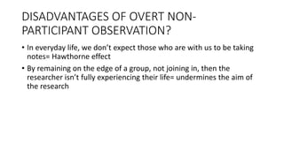 DISADVANTAGES OF OVERT NON-
PARTICIPANT OBSERVATION?
• In everyday life, we don’t expect those who are with us to be taking
notes= Hawthorne effect
• By remaining on the edge of a group, not joining in, then the
researcher isn’t fully experiencing their life= undermines the aim of
the research
 